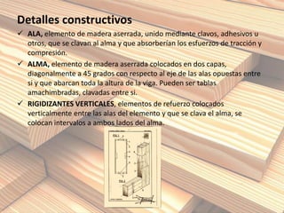 Detalles constructivos
 ALA, elemento de madera aserrada, unido mediante clavos, adhesivos u
otros, que se clavan al alma y que absorberían los esfuerzos de tracción y
compresión.
 ALMA, elemento de madera aserrada colocados en dos capas,
diagonalmente a 45 grados con respecto al eje de las alas opuestas entre
si y que abarcan toda la altura de la viga. Pueden ser tablas
amachimbradas, clavadas entre si.
 RIGIDIZANTES VERTICALES, elementos de refuerzo colocados
verticalmente entre las alas del elemento y que se clava el alma, se
colocan intervalos a ambos lados del alma.
 