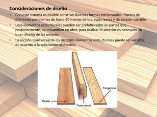 Consideraciones de diseño
• Con este sistema es posible construir diversas formas estructurales: marcos de
diferentes pendientes de hasta 30 metros de luz, vigas rectas y de sección variable.
• Losa elementos estructurales pueden ser prefabricados en partes que,
posteriormente, se ensamblan en obra, para realizar lo anterior es necesario un
buen diseño de las uniones.
• La sección transversal de los distintos elementos estructurales puede ser variable,
de acuerdo a la solicitación que exista.
 