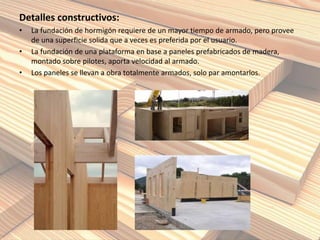 Detalles constructivos:
• La fundación de hormigón requiere de un mayor tiempo de armado, pero provee
de una superficie solida que a veces es preferida por el usuario.
• La fundación de una plataforma en base a paneles prefabricados de madera,
montado sobre pilotes, aporta velocidad al armado.
• Los paneles se llevan a obra totalmente armados, solo par amontarlos.
 