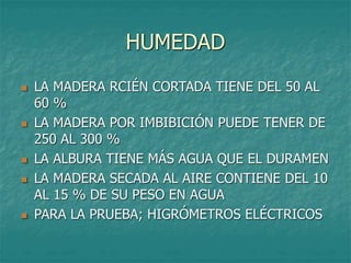 HUMEDAD
 LA MADERA RCIÉN CORTADA TIENE DEL 50 AL
60 %
 LA MADERA POR IMBIBICIÓN PUEDE TENER DE
250 AL 300 %
 LA ALBURA TIENE MÁS AGUA QUE EL DURAMEN
 LA MADERA SECADA AL AIRE CONTIENE DEL 10
AL 15 % DE SU PESO EN AGUA
 PARA LA PRUEBA; HIGRÓMETROS ELÉCTRICOS
 