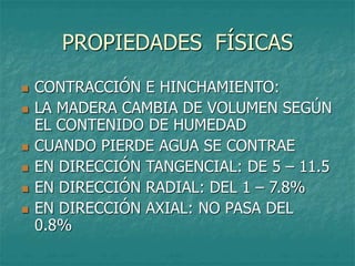 PROPIEDADES FÍSICAS
 CONTRACCIÓN E HINCHAMIENTO:
 LA MADERA CAMBIA DE VOLUMEN SEGÚN
EL CONTENIDO DE HUMEDAD
 CUANDO PIERDE AGUA SE CONTRAE
 EN DIRECCIÓN TANGENCIAL: DE 5 – 11.5
 EN DIRECCIÓN RADIAL: DEL 1 – 7.8%
 EN DIRECCIÓN AXIAL: NO PASA DEL
0.8%
 