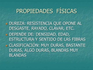 PROPIEDADES FÍSICAS
 DUREZA: RESISTENCIA QUE OPONE AL
DESGASTE, RAYADO, CLAVAR, ETC.
 DEPENDE DE: DENSIDAD, EDAD,
ESTRUCTURA Y SENTIDO DE LAS FIBRAS
 CLASIFICACIÓN: MUY DURAS, BASTANTE
DURAS, ALGO DURAS, BLANDAS MUY
BLANDAS
 