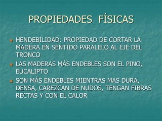 PROPIEDADES FÍSICAS
 HENDEBILIDAD: PROPIEDAD DE CORTAR LA
MADERA EN SENTIDO PARALELO AL EJE DEL
TRONCO
 LAS MADERAS MÁS ENDEBLES SON EL PINO,
EUCALIPTO
 SON MÁS ENDEBLES MIENTRAS MAS DURA,
DENSA, CAREZCAN DE NUDOS, TENGAN FIBRAS
RECTAS Y CON EL CALOR
 