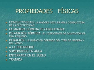 PROPIEDADES FÍSICAS
 CONDUCTIVIDAD: LA MADERA SECA ES MALA CONDUCTORA
DE LA ELECTRICIDAD
 LA MADERA HÚMEDA ES CONDUCTORA
 DILATACIÓN TÉRMICA: EL COEFICIENTE DE DILATACIÓN ES
MUY PEQUEÑO
 DURACIÓN: LA DURACIÓN DEPENDE DEL TIPO DE MADERA Y
DEL MEDIO
 A LA INTEMPERIE
 SUMERGIDOS EN AGUA
 ENTERRADA EN EL SUELO
 TRATADA
 