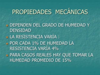 PROPIEDADES MECÁNICAS
 DEPENDEN DEL GRADO DE HUMEDAD Y
DENSIDAD
 LA RESISTENCIA VARÍA :
 POR CADA 1% DE HUMEDAD LA
RESISTENCIA VARÍA 4%
 PARA CASOS REALES HAY QUE TOMAR LA
HUMEDAD PROMEDIO DE 15%
 