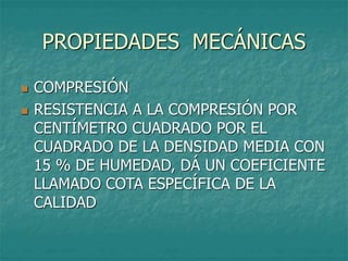 PROPIEDADES MECÁNICAS
 COMPRESIÓN
 RESISTENCIA A LA COMPRESIÓN POR
CENTÍMETRO CUADRADO POR EL
CUADRADO DE LA DENSIDAD MEDIA CON
15 % DE HUMEDAD, DÁ UN COEFICIENTE
LLAMADO COTA ESPECÍFICA DE LA
CALIDAD
 