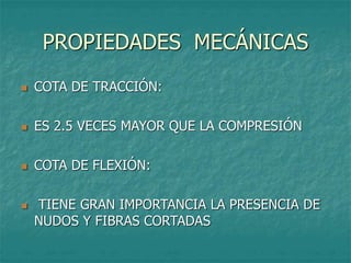 PROPIEDADES MECÁNICAS
 COTA DE TRACCIÓN:
 ES 2.5 VECES MAYOR QUE LA COMPRESIÓN
 COTA DE FLEXIÓN:
 TIENE GRAN IMPORTANCIA LA PRESENCIA DE
NUDOS Y FIBRAS CORTADAS
 