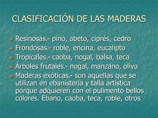 CLASIFICACIÓN DE LAS MADERAS
 Resinosas.- pino, abeto, ciprés, cedro
 Frondosas.- roble, encina, eucalipto
 Tropicales.- caoba, nogal, balsa, teca
 Árboles frutales.- nogal, manzano, olivo
 Maderas exóticas.- son aquellas que se
utilizan en ebanistería y talla artística
porque adquieren con el pulimento bellos
colores. Ébano, caoba, teca, roble, otros
 
