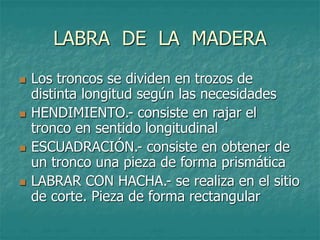 LABRA DE LA MADERA
 Los troncos se dividen en trozos de
distinta longitud según las necesidades
 HENDIMIENTO.- consiste en rajar el
tronco en sentido longitudinal
 ESCUADRACIÓN.- consiste en obtener de
un tronco una pieza de forma prismática
 LABRAR CON HACHA.- se realiza en el sitio
de corte. Pieza de forma rectangular
 