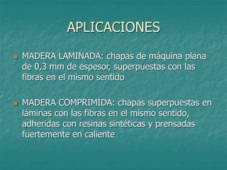 APLICACIONES
 MADERA LAMINADA: chapas de máquina plana
de 0,3 mm de espesor, superpuestas con las
fibras en el mismo sentido
 MADERA COMPRIMIDA: chapas superpuestas en
láminas con las fibras en el mismo sentido,
adheridas con resinas sintéticas y prensadas
fuertemente en caliente
 