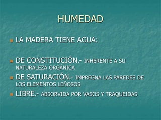 HUMEDAD
 LA MADERA TIENE AGUA:
 DE CONSTITUCIÓN.- INHERENTE A SU
NATURALEZA ORGÁNICA
 DE SATURACIÓN.- IMPREGNA LAS PAREDES DE
LOS ELEMENTOS LEÑOSOS
 LIBRE.- ABSORVIDA POR VASOS Y TRAQUEIDAS
 