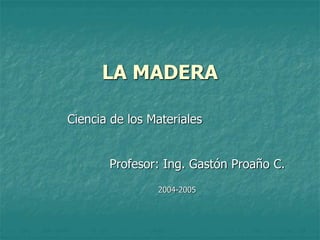 LA MADERA
Ciencia de los Materiales
Profesor: Ing. Gastón Proaño C.
2004-2005
 