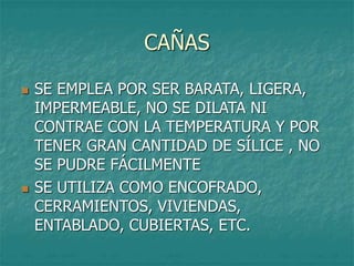 CAÑAS
 SE EMPLEA POR SER BARATA, LIGERA,
IMPERMEABLE, NO SE DILATA NI
CONTRAE CON LA TEMPERATURA Y POR
TENER GRAN CANTIDAD DE SÍLICE , NO
SE PUDRE FÁCILMENTE
 SE UTILIZA COMO ENCOFRADO,
CERRAMIENTOS, VIVIENDAS,
ENTABLADO, CUBIERTAS, ETC.
 