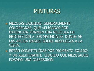 PINTURAS
 MEZCLAS LÍQUIDAS, GENERALMENTE
COLOREADAS, QUE APLICADAS POR
EXTENCIÓN FORMAN UNA PELÍCULA DE
PROTECCIÓN A LOS MATERIALES DONDE SE
LAS APLICA DANDO BUENA RESPUESTA A LA
VISTA.
 ESTÁN CONSTITUÍDAS POR PIGMENTO SÓLIDO
Y UN AGLUTINANTE LÍQUIDO QUE MEZCLADOS
FORMAN UNA DISPERSION
 