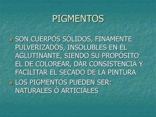 PIGMENTOS
 SON CUERPOS SÓLIDOS, FINAMENTE
PULVERIZADOS, INSOLUBLES EN EL
AGLUTINANTE, SIENDO SU PROPÓSITO
EL DE COLOREAR, DAR CONSISTENCIA Y
FACILITAR EL SECADO DE LA PINTURA
 LOS PIGMENTOS PUEDEN SER:
NATURALES Ó ARTICIALES
 