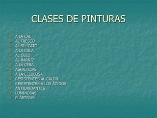 CLASES DE PINTURAS
 A LA CAL
 AL FRESCO
 AL SILICATO
 A LA COLA
 AL ÓLEO
 AL BARNÍZ
 A LA CERA
 ASFÁLTICAS
 A LA CELULOSA
 RESISTENTES AL CALOR
 RESISTENTES A LOS ÁCIDOS
 ANTIOXIDANTES
 LUMINOSAS
 PLÁSTICAS
 