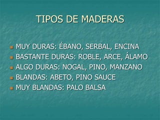 TIPOS DE MADERAS
 MUY DURAS: ÉBANO, SERBAL, ENCINA
 BASTANTE DURAS: ROBLE, ARCE, ÁLAMO
 ALGO DURAS: NOGAL, PINO, MANZANO
 BLANDAS: ABETO, PINO SAUCE
 MUY BLANDAS: PALO BALSA
 