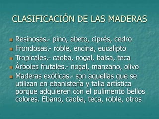 CLASIFICACIÓN DE LAS MADERAS
 Resinosas.- pino, abeto, ciprés, cedro
 Frondosas.- roble, encina, eucalipto
 Tropicales.- caoba, nogal, balsa, teca
 Árboles frutales.- nogal, manzano, olivo
 Maderas exóticas.- son aquellas que se
utilizan en ebanistería y talla artística
porque adquieren con el pulimento bellos
colores. Ébano, caoba, teca, roble, otros
 