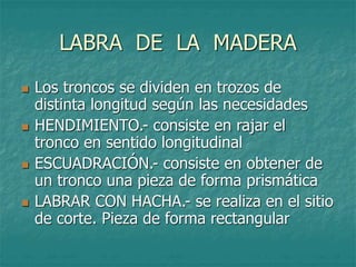 LABRA DE LA MADERA
 Los troncos se dividen en trozos de
distinta longitud según las necesidades
 HENDIMIENTO.- consiste en rajar el
tronco en sentido longitudinal
 ESCUADRACIÓN.- consiste en obtener de
un tronco una pieza de forma prismática
 LABRAR CON HACHA.- se realiza en el sitio
de corte. Pieza de forma rectangular
 