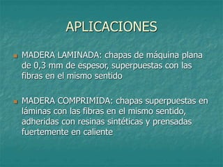 APLICACIONES
 MADERA LAMINADA: chapas de máquina plana
de 0,3 mm de espesor, superpuestas con las
fibras en el mismo sentido
 MADERA COMPRIMIDA: chapas superpuestas en
láminas con las fibras en el mismo sentido,
adheridas con resinas sintéticas y prensadas
fuertemente en caliente
 