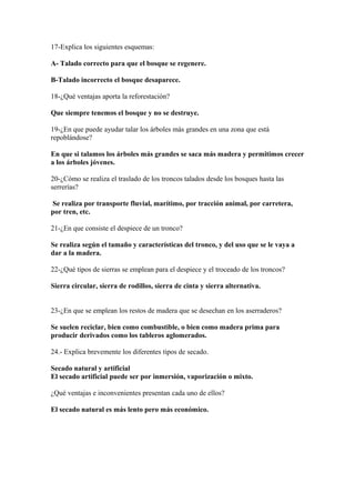 17-Explica los siguientes esquemas: 
A- Talado correcto para que el bosque se regenere. 
B-Talado incorrecto el bosque desaparece. 
18-¿Qué ventajas aporta la reforestación? 
Que siempre tenemos el bosque y no se destruye. 
19-¿En que puede ayudar talar los árboles más grandes en una zona que está 
repoblándose? 
En que si talamos los árboles más grandes se saca más madera y permitimos crecer 
a los árboles jóvenes. 
20-¿Cómo se realiza el traslado de los troncos talados desde los bosques hasta las 
serrerías? 
Se realiza por transporte fluvial, marítimo, por tracción animal, por carretera, 
por tren, etc. 
21-¿En que consiste el despiece de un tronco? 
Se realiza según el tamaño y características del tronco, y del uso que se le vaya a 
dar a la madera. 
22-¿Qué tipos de sierras se emplean para el despiece y el troceado de los troncos? 
Sierra circular, sierra de rodillos, sierra de cinta y sierra alternativa. 
23-¿En que se emplean los restos de madera que se desechan en los aserraderos? 
Se suelen reciclar, bien como combustible, o bien como madera prima para 
producir derivados como los tableros aglomerados. 
24.- Explica brevemente los diferentes tipos de secado. 
Secado natural y artificial 
El secado artificial puede ser por inmersión, vaporización o mixto. 
¿Qué ventajas e inconvenientes presentan cada uno de ellos? 
El secado natural es más lento pero más económico. 
 