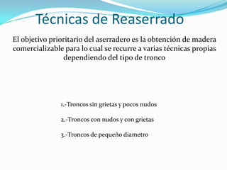 Técnicas de Reaserrado
El objetivo prioritario del aserradero es la obtención de madera
comercializable para lo cual se recurre a varias técnicas propias
                dependiendo del tipo de tronco




               1.-Troncos sin grietas y pocos nudos

               2.-Troncos con nudos y con grietas

               3.-Troncos de pequeño diametro
 