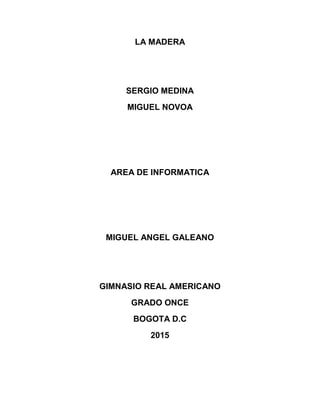 LA MADERA
SERGIO MEDINA
MIGUEL NOVOA
AREA DE INFORMATICA
MIGUEL ANGEL GALEANO
GIMNASIO REAL AMERICANO
GRADO ONCE
BOGOTA D.C
2015
 