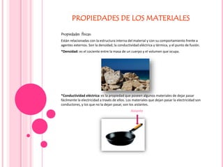 PROPIEDADES DE LOS MATERIALES
Propiedades físicas:
Están relacionadas con la estructura interna del material y con su comportamiento frente a
agentes externos. Son la densidad, la conductividad eléctrica y térmica, y el punto de fusión.
*Densidad: es el cociente entre la masa de un cuerpo y el volumen que ocupa.
*Conductividad eléctrica: es la propiedad que poseen algunos materiales de dejar pasar
fácilmente la electricidad a través de ellos. Los materiales que dejan pasar la electricidad son
conductores, y los que no la dejan pasar, son los aislantes.
Aislante
 