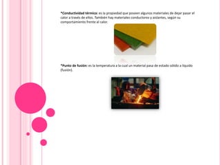 *Conductividad térmica: es la propiedad que poseen algunos materiales de dejar pasar el
calor a través de ellos. También hay materiales conductores y aislantes, según su
comportamiento frente al calor.
*Punto de fusión: es la temperatura a la cual un material pasa de estado sólido a líquido
(fusión).
 