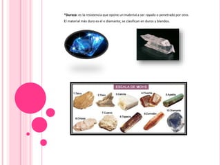 *Dureza: es la resistencia que opone un material a ser rayado o penetrado por otro.
El material más duro es el e diamante; se clasifican en duros y blandos.
 