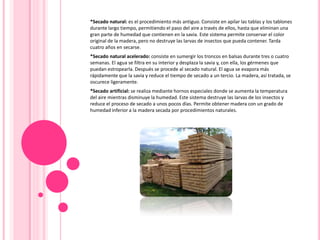 *Secado natural: es el procedimiento más antiguo. Consiste en apilar las tablas y los tablones
durante largo tiempo, permitiendo el paso del aire a través de ellos, hasta que eliminan una
gran parte de humedad que contienen en la savia. Este sistema permite conservar el color
original de la madera, pero no destruye las larvas de insectos que pueda contener. Tarda
cuatro años en secarse.
*Secado natural acelerado: consiste en sumergir los troncos en balsas durante tres o cuatro
semanas. El agua se filtra en su interior y desplaza la savia y, con ella, los gérmenes que
puedan estropearla. Después se procede al secado natural. El agua se evapora más
rápidamente que la savia y reduce el tiempo de secado a un tercio. La madera, así tratada, se
oscurece ligeramente.
*Secado artificial: se realiza mediante hornos especiales donde se aumenta la temperatura
del aire mientras disminuye la humedad. Este sistema destruye las larvas de los insectos y
reduce el proceso de secado a unos pocos días. Permite obtener madera con un grado de
humedad inferior a la madera secada por procedimientos naturales.
 