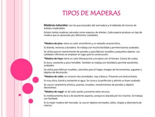 TIPOS DE MADERAS
Maderas naturales: son las que proceden del aserradero y el tableado de troncos de
árboles maderables.
Existen tantas maderas naturales como especies de árboles. Cada especie produce un tipo de
madera que es apreciado por diferentes cualidades.
*Madera de pino: tiene un color amarillento y un veteado característico.
Es blanda, resinosa y duradera. Se trabaja con mucha facilidad y permite buenos acabados.
Se utiliza para el revestimiento de paredes y para fabricar muebles y pequeños objetos. Las
calidades inferiores se emplean en vigas para la construcción.
*Madera de haya: tiene un color blanquecino y enrojece con el tiempo. Carece de nudos.
Es dura, resistente y poco hendible. También se trabaja con facilidad y permite excelentes
acabados.
Se utiliza para fabricar muebles, utensilios para el hogar, mangos de herramientas, juguetes y
objetos de decoración.
*Madera de roble: se conocen dos variedades, roja y blanca. Presenta una textura basta.
Es muy dura, fuerte y resistente al agua. Se curva a la perfección y admite un buen acabado.
Se usa en carpintería artística, puertas, muebles, revestimientos de paredes y objetos
decorativos.
*Madera de nogal: es de color pardo y presenta vetas oscuras.
Es medianamente dura y de excelente aspecto, aunque es atacada por los insectos. Se trabaja
con facilidad.
Es la mejor madera del mercado: se usa en objetos torneados, tallas, chapas y ebanistería de
interior.
 