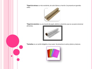 *Papel de estraza: es más resistente, de color blanco o marrón. Se presenta en grandes
rollos.
*Papel de aluminio: es una mezcla de papel, plástico y aluminio, que se usa para conservar
alimentos.
*Cartulina: es un cartón delgado y muy suave. Se presenta en varios colores y texturas.
 