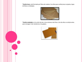 *Cartón duro: está formado por fibras de madera. Se utiliza para confeccionar carpetas, tapas
de libros o embalajes.
*Cartón ondulado: es la unión de dos o tres cartones más finos. Uno de ellos se ondula antes
para conseguir más resistencia a los golpes.
 