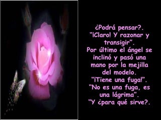 ¿Podrá pensar?. “ ¡Claro! Y razonar y transigir”. Por último el ángel se inclinó y pasó una mano por la mejilla del modelo. “ ¡Tiene una fuga!”. “ No es una fuga, es una lágrima”. “ Y ¿para qué sirve?. 