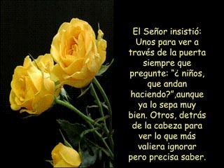 El Señor insistió: Unos para ver a través de la puerta siempre que pregunte: “¿ niños, que andan haciendo?”,aunque ya lo sepa muy bien. Otros, detrás de la cabeza para ver lo que más valiera ignorar pero precisa saber. 