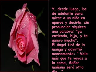 Y, desde luego, los de adelante para mirar a un niño en apuros y decirle, sin pronunciar siquiera una palabra: “ya entiendo, hijo, y te quiero mucho”. El ángel tiró de la manga y advirtió mansamente: “ Vale más que te vayas a la cama, Señor mañana será otro día….” 