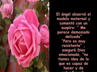 El ángel observó el modelo maternal y comentó con un suspiro: “ Me parece demasiado delicada” “ Pero es muy resistente” , aseguró Dios emocionado, “no tienes idea de lo que es capaz de hacer y de sobrellevar”. 