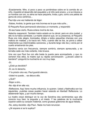 -Exactamente. Mire, si poco a poco va poniéndose cobre en la comida de un
niño, impedirá el desarrollo del esqueleto y el niño será enano, y si se intoxica a
un hombre con oro, su alma se hace pequeña, lívida y gris, como una pelota de
goma de cinco céntimos...
Paul dijo una vez hablando de Iégor:
-Sabes, Andrés, la gente que más bromea es la que más sufre...
El Pequeño Ruso permaneció silencioso un momento, y respondió:
-Si eso fuese cierto, Rusia entera moriría de risa.
Natacha reapareció. También había estado en la cárcel, pero en otra ciudad, y
ello no la había cambiado. La madre observó que, en su presencia, el Pequeño
Ruso era más alegre, bromeaba, dirigía a todos pequeñas chanzas con una
malicia sin maldad, y la hacía reír. Pero, cuando ella se iba, se ponía a silbar
tristemente sus interminables canciones, y durante largo rato iba y venía por el
cuarto arrastrando los pies.
Sandrina venía con frecuencia, siempre sombría, siempre apresurada, y se
tornaba cada vez más cortante, más brusca.
Una vez que Paul fue con ella hasta la puerta para acompañarla, y que no
cerraron tras ellos, la madre oyó su rápida conversación: -¿Llevará usted la
bandera? -preguntó la muchacha en voz muy baja.
-Sí.
-¿Está ya decidido?
-Sí, es mi derecho.
-Y la prisión otra vez. Paul guardó silencio.
-Usted no puede... -se detuvo ella.
-¿Qué?
-Dejar a otro...
-No -dijo él en alta voz.
-Reflexione. Aquí tiene mucha influencia, lo quieren. Usted y Nakhodka son los
siguientes, ¡cuántas cosas pueden hacer estando en libertad! Reflexione. Lo
desterrarán lejos, y por mucho tiempo.
La madre creyó distinguir en la voz de Sandrina dos sentimientos que ella
conocía muy bien: la angustia y el miedo. Y las palabras de la muchacha
cayeron sobre su corazón maternal, como gruesos goterones de agua helada.
-No, estoy decidido -dijo Paul-. Nada me hará renunciar.
-¿Ni siquiera si se lo suplico?
 