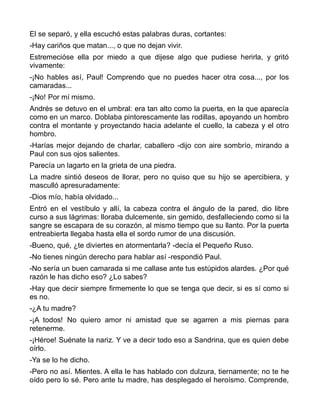 El se separó, y ella escuchó estas palabras duras, cortantes:
-Hay cariños que matan..., o que no dejan vivir.
Estremecióse ella por miedo a que dijese algo que pudiese herirla, y gritó
vivamente:
-¡No hables así, Paul! Comprendo que no puedes hacer otra cosa..., por los
camaradas...
-¡No! Por mí mismo.
Andrés se detuvo en el umbral: era tan alto como la puerta, en la que aparecía
como en un marco. Doblaba pintorescamente las rodillas, apoyando un hombro
contra el montante y proyectando hacia adelante el cuello, la cabeza y el otro
hombro.
-Harías mejor dejando de charlar, caballero -dijo con aire sombrío, mirando a
Paul con sus ojos salientes.
Parecía un lagarto en la grieta de una piedra.
La madre sintió deseos de llorar, pero no quiso que su hijo se apercibiera, y
masculló apresuradamente:
-Dios mío, había olvidado...
Entró en el vestíbulo y allí, la cabeza contra el ángulo de la pared, dio libre
curso a sus lágrimas: lloraba dulcemente, sin gemido, desfalleciendo como si la
sangre se escapara de su corazón, al mismo tiempo que su llanto. Por la puerta
entreabierta llegaba hasta ella el sordo rumor de una discusión.
-Bueno, qué, ¿te diviertes en atormentarla? -decía el Pequeño Ruso.
-No tienes ningún derecho para hablar así -respondió Paul.
-No sería un buen camarada si me callase ante tus estúpidos alardes. ¿Por qué
razón le has dicho eso? ¿Lo sabes?
-Hay que decir siempre firmemente lo que se tenga que decir, si es sí como si
es no.
-¿A tu madre?
-¡A todos! No quiero amor ni amistad que se agarren a mis piernas para
retenerme.
-¡Héroe! Suénate la nariz. Y ve a decir todo eso a Sandrina, que es quien debe
oírlo.
-Ya se lo he dicho.
-Pero no así. Mientes. A ella le has hablado con dulzura, tiernamente; no te he
oído pero lo sé. Pero ante tu madre, has desplegado el heroísmo. Comprende,
 