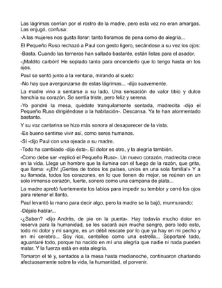 Las lágrimas corrían por el rostro de la madre, pero esta vez no eran amargas.
Las enjugó, confusa:
-A las mujeres nos gusta llorar: tanto lloramos de pena como de alegría...
El Pequeño Ruso rechazó a Paul con gesto ligero, secándose a su vez los ojos:
-Basta. Cuando las terneras han saltado bastante, están listas para el asador.
-¡Maldito carbón! He soplado tanto para encenderlo que lo tengo hasta en los
ojos.
Paul se sentó junto a la ventana, mirando al suelo:
-No hay que avergonzarse de estas lágrimas... -dijo suavemente.
La madre vino a sentarse a su lado. Una sensación de valor tibio y dulce
henchía su corazón. Se sentía triste, pero feliz y serena.
-Yo pondré la mesa, quédate tranquilamente sentada, madrecita -dijo el
Pequeño Ruso dirigiéndose a la habitación-. Descansa. Ya te han atormentado
bastante.
Y su voz cantarina se hizo más sonora al desaparecer de la vista.
-Es bueno sentirse vivir así, como seres humanos.
-Sí -dijo Paul con una ojeada a su madre.
-Todo ha cambiado -dijo ésta-. El dolor es otro, y la alegría también.
-Como debe ser -replicó el Pequeño Ruso-. Un nuevo corazón, madrecita crece
en la vida. Llega un hombre que la ilumina con el fuego de la razón, que grita,
que llama: «¡Eh! ¡Gentes de todos los países, uníos en una sola familia!» Y a
su llamada, todos los corazones, en lo que tienen de mejor, se reúnen en un
solo inmenso corazón, fuerte, sonoro como una campana de plata...
La madre apretó fuertemente los labios para impedir su temblor y cerró los ojos
para retener el llanto.
Paul levantó la mano para decir algo, pero la madre se la bajó, murmurando:
-Déjalo hablar...
-¿Saben? -dijo Andrés, de pie en la puerta-. Hay todavía mucho dolor en
reserva para la humanidad, se les sacará aún mucha sangre, pero todo esto,
todo mi dolor y mi sangre, es un débil rescate por lo que ya hay en mi pecho y
en mi cerebro... Soy rico, centelleo como una estrella... Soportaré todo,
aguantaré todo, porque ha nacido en mí una alegría que nadie ni nada pueden
matar. Y la fuerza está en esta alegría.
Tomaron el té y, sentados a la mesa hasta medianoche, continuaron charlando
afectuosamente sobre la vida, la humanidad, el porvenir.
 