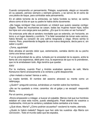 Cuando comprendía un pensamiento, Pelagia, suspirando, elegía un recuerdo
en su pasado, penoso siempre y siempre grosero, y se servía de él como de
una piedra de toque, para contrastar este pensamiento.
En el cálido torrente de la entrevista, se había fundido su temor, se sentía
ahora como el día en que su padre le había dicho duramente:
-¡No hagas remilgos! Has encontrado un imbécil que quiere casarse contigo:
cógelo. Todas las muchachas se casan, todas las mujeres hacen hijos, todos
los hijos son una carga para sus padres. ¿Es que tú no eres un ser humano?
Vio entonces ante ella el sendero inevitable que se extendía, sin horizonte, en
torno a un lugar desierto y sombrío. Y la fatal necesidad de tomar este camino,
había llenado su corazón de una calma resignada y ciega. Ahora sentía lo
mismo. Pero, presintiendo la llegada de una nueva desgracia, decía para sí, sin
saber a quién:
-¡Toma, aguántate!
Esto aliviaba el secreto dolor que, estremecido, cantaba dentro de su pecho
como una tensa cuerda.
Y en la profundidad de su alma, turbada por la ansiedad de la espera, ardía la
llama de una esperanza, débil pero viva, la esperanza de que no lo prendieran,
que no le arrebatasen todo. Algo tendría que quedar.
XXIV
Por la mañana, cuando Paul y Andrés acababan apenas de salir, María
Korsounov llamó ansiosamente a la ventana y gritó despavorida:
-¡Han matado a Isaías! Vamos a verlo...
La madre tembló. El nombre del asesino atravesó su mente como un
relámpago.
-¿Quién? -preguntó concisa, echándose un mantón sobre los hombros.
-¡No se ha quedado a mirar, caramba: dio el golpe y se escapó! -respondió
María.
Por el camino, prosiguió:
-Ahora empezarán a indagar, a buscar al culpable. Menos mal que tus hombres
estaban en casa esta noche, puedo atestiguarlo. Pasé delante de vosotros a
medianoche, miré por la ventana y estabais todos sentados a la mesa.
-¿Qué dices, María? ¿Cómo podrían acusarlos? -exclamó la madre, aterrada.
-¿Quién lo habrá matado? Seguro que han sido los vuestros -dijo María con
convicción-. Todo el mundo sabe que les espiaba.
 