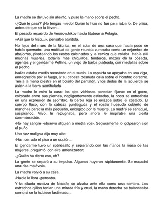 La madre se detuvo sin aliento, y puso la mano sobre el pecho.
-¿Qué te pasa? ¡No tengas miedo! Quien lo hizo no fue para robarlo. De prisa,
antes de que se lo lleven...
El pesado recuerdo de Vessovchikov hacía titubear a Pelagia.
«Así que lo hizo...», pensaba aturdida.
No lejos del muro de la fábrica, en el solar de una casa que hacía poco se
había quemado, una multitud de gente reunida zumbaba como un enjambre de
abejorros, pisoteando los restos calcinados y la ceniza que volaba. Había allí
muchas mujeres, todavía más chiquillos, tenderos, mozos de la posada,
agentes y el gendarme Petline, un viejo de barba plateada, con medallas sobre
el pecho.
Isaías estaba medio recostado en el suelo. La espalda se apoyaba en una viga,
ennegrecida por el fuego, y su cabeza desnuda caía sobre el hombro derecho.
Tenía la mano diestra en el bolsillo del pantalón, y los dedos de la izquierda se
asían a la tierra semihelada.
La madre le miró la cara: los ojos vidriosos parecían fijarse en el gorro,
colocado entre sus piernas, negligentemente estiradas, la boca se entreabría
en una expresión de asombro, la barba roja se erizaba sobre el costado. El
cuerpo flaco, con la cabeza puntiaguda y el rostro huesudo cubierto de
manchas parecía más pequeño, encogido por la muerte. La madre se santiguó,
suspirando. Vivo, le repugnaba, pero ahora le inspiraba una cierta
conmiseración.
-No hay sangre -observó alguien a media voz-. Seguramente lo golpearon con
el puño.
Una voz maligna dijo muy alto:
-Han cerrado el pico a un soplón...
El gendarme tuvo un sobresalto y, separando con las manos la masa de las
mujeres, preguntó, con aire amenazador:
-¿Quién ha dicho eso, eh?
La gente se separó a su impulso. Algunos huyeron rápidamente. Se escuchó
una risa malévola.
La madre volvió a su casa.
-Nadie lo llora -pensaba.
Y la silueta maciza de Nicolás se alzaba ante ella como una sombra. Los
estrechos ojillos tenían una mirada fría y cruel, la mano derecha se balanceaba
como si se la hubiese lastimado...
 