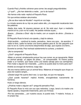 Cuando Paul y Andrés volvieron para comer, les acogió preguntándoles:
-¿Y qué?... ¿No han detenido a nadie... por lo de Isaías?
-No hemos oído nada -replicó el Pequeño Ruso.
Vio que ambos estaban abrumados.
-¿No se dice nada de Nicolás? -inquirió en voz baja.
La mirada severa de su hijo se posó sobre ella, y le respondió recalcando bien
las palabras:
-Nadie dice nada. Ni siquiera piensan en él. No está aquí. Ayer a mediodía
marchó al río y aún no ha vuelto. He pedido noticias suyas...
-Bueno... ¡Gracias a Dios! -dijo la madre, con un suspiro de alivio-. ¡Gracias a
Dios!
El Pequeño Ruso le lanzó una ojeada, y bajó la cabeza.
-Está tendido... -continuó la madre, pensativa-, tiene una cara... de asombro. Y
nadie lo llora, nadie ha tenido una buena palabra para él. Es tan pequeño que
casi no se ve. Como una brizna desprendida de algo, que cayese a la tierra...
Durante la comida, Paul rechazó súbitamente la cuchara, y exclamó:
-¡No lo comprendo!
-¿Qué? -preguntó el Pequeño Ruso.
-Matar un animal, simplemente porque hay que comer, es ya repugnante. Matar
un animal salvaje, un pájaro de presa..., es comprensible. Yo mismo podría
matar a un hombre, que fuese como una bestia salvaje para sus semejantes.
Pero matar a alguien tan miserable... ¿cómo se puede alzar la mano para eso?
Andrés se encogió de hombros; luego dijo:
-No era menos dañino que un animal feroz. Matamos al mosquito que chupa un
poco de nuestra sangre...
-¡Desde luego! No quería decir eso. Lo que digo, es que me repugna.
-¿Qué puede hacerse? -replicó Andrés, encogiéndose nuevamente de
hombros.
Hubo un largo silencio.
-¿Podrías matar a alguien así? -preguntó pensativo Paul.
El Pequeño Ruso lo miró con sus ojos redondos. Luego, lanzó a la madre una
rápida ojeada y respondió tristemente, pero con firmeza:
-Por los camaradas..., por nuestra causa, lo puedo todo. Y mataría. Incluso, a
mi propio hijo.
 