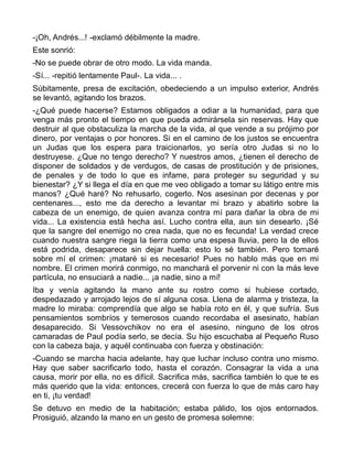 -¡Oh, Andrés...! -exclamó débilmente la madre.
Este sonrió:
-No se puede obrar de otro modo. La vida manda.
-Sí... -repitió lentamente Paul-. La vida... .
Súbitamente, presa de excitación, obedeciendo a un impulso exterior, Andrés
se levantó, agitando los brazos.
-¿Qué puede hacerse? Estamos obligados a odiar a la humanidad, para que
venga más pronto el tiempo en que pueda admirársela sin reservas. Hay que
destruir al que obstaculiza la marcha de la vida, al que vende a su prójimo por
dinero, por ventajas o por honores. Si en el camino de los justos se encuentra
un Judas que los espera para traicionarlos, yo sería otro Judas si no lo
destruyese. ¿Que no tengo derecho? Y nuestros amos, ¿tienen el derecho de
disponer de soldados y de verdugos, de casas de prostitución y de prisiones,
de penales y de todo lo que es infame, para proteger su seguridad y su
bienestar? ¿Y si llega el día en que me veo obligado a tomar su látigo entre mis
manos? ¿Qué haré? No rehusarlo, cogerlo. Nos asesinan por decenas y por
centenares..., esto me da derecho a levantar mi brazo y abatirlo sobre la
cabeza de un enemigo, de quien avanza contra mí para dañar la obra de mi
vida... La existencia está hecha así. Lucho contra ella, aun sin desearlo. ¡Sé
que la sangre del enemigo no crea nada, que no es fecunda! La verdad crece
cuando nuestra sangre riega la tierra como una espesa lluvia, pero la de ellos
está podrida, desaparece sin dejar huella: esto lo sé también. Pero tomaré
sobre mí el crimen: ¡mataré si es necesario! Pues no hablo más que en mi
nombre. El crimen morirá conmigo, no manchará el porvenir ni con la más leve
partícula, no ensuciará a nadie... ¡a nadie, sino a mí!
Iba y venía agitando la mano ante su rostro como si hubiese cortado,
despedazado y arrojado lejos de sí alguna cosa. Llena de alarma y tristeza, la
madre lo miraba: comprendía que algo se había roto en él, y que sufría. Sus
pensamientos sombríos y temerosos cuando recordaba el asesinato, habían
desaparecido. Si Vessovchikov no era el asesino, ninguno de los otros
camaradas de Paul podía serlo, se decía. Su hijo escuchaba al Pequeño Ruso
con la cabeza baja, y aquél continuaba con fuerza y obstinación:
-Cuando se marcha hacia adelante, hay que luchar incluso contra uno mismo.
Hay que saber sacrificarlo todo, hasta el corazón. Consagrar la vida a una
causa, morir por ella, no es difícil. Sacrifica más, sacrifica también lo que te es
más querido que la vida: entonces, crecerá con fuerza lo que de más caro hay
en ti, ¡tu verdad!
Se detuvo en medio de la habitación; estaba pálido, los ojos entornados.
Prosiguió, alzando la mano en un gesto de promesa solemne:
 