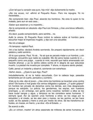 -¡Con tal que tu corazón sea puro, hijo mío! -dijo dulcemente la madre.
-¡No me acuso, no! -afirmó el Pequeño Ruso-. Pero me repugna. Yo no
necesitaba...
-No comprendo bien -dijo Paul, alzando los hombros-. No eres tú quien lo ha
matado, pero aun en ese caso...
-Saber que asesinan y no impedirlo...
-No lo comprendo en absoluto -dijo Paul con firmeza, y tras una breve reflexión,
añadió:
-Es decir, puedo comprenderlo, pero sentirlo... no.
Aulló la sirena. El Pequeño Ruso inclinó la cabeza sobre el hombro para
escuchar mejor el imperioso mugido, y dijo con una sacudida:
-No iré a trabajar.
-Yo tampoco -replicó Paul.
-Iré a los baños -declaró Andrés sonriendo. Se preparó rápidamente, sin decir
palabra y salió sombrío.
-Di lo que quieras, Paul. Ya sé... Ya sé que es pecado matar a un hombre, y sin
embargo, encuentro que nadie es culpable. Me dio pena Isaías cuando lo vi...,
pequeño como una pulga... cuando lo miré, recordé que había amenazado con
hacerte ahorcar, y ya no sentía cólera contra él ni alegría de que estuviese
muerto. La piedad me invadía por completo. Y ahora, ni siquiera siento piedad.
Calló, pensó un instante y observó, sonriendo con extrañeza:
-Señor Jesús... ¿Oyes lo que digo, Paul?
Indudablemente, él no la había escuchado. Con la cabeza baja, paseaba
lentamente por el cuarto, pensativo y sombrío.
-Esto es la vida -dijo el joven-. ¿Ves cómo los hombres se levantan unos contra
otros? De bueno o mal grado nos vemos obligados a golpear. ¿Y quién golpea?
Un hombre tan privado de derechos como los demás, aún más desgraciado
porque es estúpido. La policía, los gendarmes, los espías, son nuestros
enemigos, y, sin embargo, son gente como nosotros: también a ellos se les
hace sudar sangre y agua, y tampoco se les considera seres humanos. Y
siempre igual. Así se oponen unos hombres a otros: se los ciega por la
estupidez y el miedo, se les atan pies y manos, se les oprime, se les hace
sudar, se les aplasta y hiere a unos por medio de otros. Se les transforma en
fusiles, en mazas, en hierro, y se dice: «Es el Estado...»
Se acercó a ella.
-¡Es un crimen, madre! Un atroz asesinato de millones de seres humanos, el
 