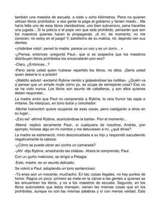 también una maestra de escuela, a siete u ocho kilómetros. Peno no quieren
utilizan libros prohibidos: a esa gente la paga el gobierno y tienen miedo... Me
haría falta uno de esos libros clandestinos, uno bien subversivo, pana hacerles
una jugada... Si la policía o el pope ven que está prohibido, pensarán que son
los maestros quienes hacen la propaganda. ¡A mí, de momento, no me
conocen: no estoy en el juego! Y, satisfecho de su malicia, rió, dejando ven sus
dientes.
«¡Habráse visto!, pensó la madre, parece un oso y es un zorro... »
-¿Piensa, entonces -preguntó Paul-, que si se sospecha que los maestros
distribuyen libros prohibidos los encarcelarán pon eso?
-Claro. ¿Entonces...?
-Peno sería usted quien hubiese repartido los libros, no ellos. ¡Sería usted
quien debería in a prisión!
-¡Maldito astuto! -exclamó Rybine riendo y golpeándose las rodillas-. ¿Quién va
a pensar que un simple mujik como yo, se ocupe de semejante cosa? Eso no
se ha visto nunca. Los libros son asunto de caballeros, y son ellos quienes
deben responder...
La madre sintió que Paul no comprendía a Rybine, lo veía fruncir las cejas e
irritarse. Se interpuso, en tono dulce y conciliador:
-Michel Ivanovitch quiere ocuparse de esas cosas, peno castigarán a otros en
su lugar...
-¡Eso es! -afirmó Rybine, acariciándose la barba-. Pon el momento...
-Mamá -replicó secamente Paul-, si cualquiera de nosotros, Andrés, pon
ejemplo, hiciese algo en mi nombre y me detuviesen a mí, ¿qué dirías?
La madre se estremeció, minó desconcertada a su hijo y respondió sacudiendo
negativamente la cabeza:
-¿Cómo se puede obrar así contra un camarada?
-¡Ah! -dijo Rybine, arrastrando las sílabas-. Ahora te comprendo, Paul.
Con un guiño malicioso, se dirigió a Pelagia:
-Esto, madre, es un asunto delicado.
Se volvió a Paul, adoptando un tono sentencioso:
-Tú enes aún un inocente, muchacho. En las; cosas ilegales, no hay puntos de
honor. Ragna un poco: primero se mete en la cárcel a las gentes a quienes se
les encuentran los libros, y no a los maestros de escuela. Segundo, en los
libros autorizados que éstos manejan, vienen las mismas cosas que en los
prohibidos, aunque no con las mismas palabras y sí con menos verdad. Esto
 