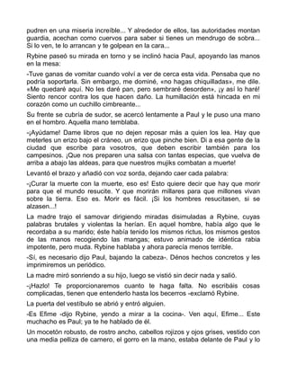 pudren en una miseria increíble... Y alrededor de ellos, las autoridades montan
guardia, acechan como cuervos para saber si tienes un mendrugo de sobra...
Si lo ven, te lo arrancan y te golpean en la cara...
Rybine paseó su mirada en torno y se inclinó hacia Paul, apoyando las manos
en la mesa:
-Tuve ganas de vomitar cuando volví a ver de cerca esta vida. Pensaba que no
podría soportarla. Sin embargo, me dominé, «no hagas chiquilladas», me dile.
«Me quedaré aquí. No les daré pan, pero sembraré desorden», ¡y así lo haré!
Siento rencor contra los que hacen daño. La humillación está hincada en mi
corazón como un cuchillo cimbreante...
Su frente se cubría de sudor, se acercó lentamente a Paul y le puso una mano
en el hombro. Aquella mano temblaba.
-¡Ayúdame! Dame libros que no dejen reposar más a quien los lea. Hay que
meterles un erizo bajo el cráneo, un erizo que pinche bien. Di a esa gente de la
ciudad que escribe para vosotros, que deben escribir también para los
campesinos. ¡Que nos preparen una salsa con tantas especias, que vuelva de
arriba a abajo las aldeas, para que nuestros mujiks combatan a muerte!
Levantó el brazo y añadió con voz sorda, dejando caer cada palabra:
-¡Curar la muerte con la muerte, eso es! Esto quiere decir que hay que morir
para que el mundo resucite. Y que morirán millares para que millones vivan
sobre la tierra. Eso es. Morir es fácil. ¡Si los hombres resucitasen, si se
alzasen...!
La madre trajo el samovar dirigiendo miradas disimuladas a Rybine, cuyas
palabras brutales y violentas la herían. En aquel hombre, había algo que le
recordaba a su marido; éste había tenido los mismos rictus, los mismos gestos
de las manos recogiendo las mangas; estuvo animado de idéntica rabia
impotente, pero muda. Rybine hablaba y ahora parecía menos terrible.
-Sí, es necesario dijo Paul, bajando la cabeza-. Dénos hechos concretos y les
imprimiremos un periódico.
La madre miró sonriendo a su hijo, luego se vistió sin decir nada y salió.
-¡Hazlo! Te proporcionaremos cuanto te haga falta. No escribáis cosas
complicadas, tienen que entenderlo hasta los becerros -exclamó Rybine.
La puerta del vestíbulo se abrió y entró alguien.
-Es Efime -dijo Rybine, yendo a mirar a la cocina-. Ven aquí, Efime... Este
muchacho es Paul; ya te he hablado de él.
Un mocetón robusto, de rostro ancho, cabellos rojizos y ojos grises, vestido con
una media pelliza de carnero, el gorro en la mano, estaba delante de Paul y lo
 