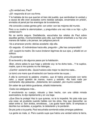 -¿Es verdad eso, Paul?
-¡Sí! -respondía él con voz firme.
Y le hablaba de los que querían el bien del pueblo, que sembraban la verdad y
a causa de ello eran acosados como bestias salvajes, encerrados en prisión,
enviados al penal por los enemigos de la existencia.
-He conocido a estas gentes gritó- con ardor: son las mejores del mundo.
Pero a su madre la aterrorizaban, y preguntaba una vez más a su hijo: «¿Es
verdad eso?»
No se sentía segura. Desfallecida, escuchaba los relatos de Paul sobre
aquellas gentes, incomprensibles para ella, que habían enseñado a su hijo una
manera de hablar y de pensar, tan peligrosa para él.
-Va a amanecer pronto: debías acostarte -dijo ella.
-En seguida. -E inclinándose hacia ella, preguntó-: ¿Me has comprendido?
-¡Sí! -suspiró la madre. De nuevo brotaron lágrimas de sus ojos, y añadió en un
sollozo:
-¡Te perderás!
El se levantó y dio algunos pasos por la habitación.
-Bien, ahora sabes lo que hago y adónde voy: te he dicho todo... Y te suplico,
madre, que si me quieres no me retengas...
-¡Cariño! -exclamó ella-. Quizá hubiera sido mejor no decirme nada...
Le tomó una mano que él estrechó con fuerza entre las suyas. ;
A ella la conmovió la palabra «madre», que él había pronunciado con tanto
calor, y aquel apretón de manos, nuevo y extraño. -No haré nada por
contrariarte -dijo jadeando-. ¡Solamente, ten cuidado!, ¡ten mucho cuidado!
Sin saber de qué debía guardarse, añadió tristemente:
-Cada vez adelgazas más...
Y envolviendo su cuerpo, robusto y bien hecho, con una cálida mirada
acariciadora, le dijo rápidamente y en voz baja:
-¡Que Dios te proteja! Haz lo que quieras, no te lo impediré. No pido más que
una cosa: sé prudente cuando hables con los otros. Hay que desconfiar: se
odian entre sí. Son ávidos, envidiosos... Les gusta hacer daño. Si empiezas a
decirles tus verdades, a juzgarlos, te detestarán y te perderán.
De pie junto a la puerta, Paul escuchaba sonriendo estas amargas palabras:
-La gente es mala, sí. Pero cuando supe que había una verdad sobre la tierra,
 