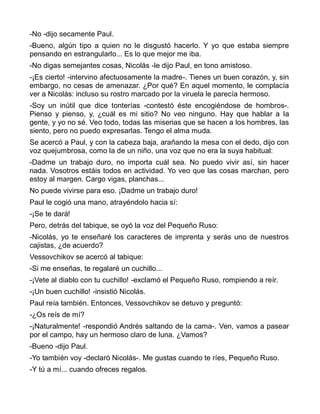 -No -dijo secamente Paul.
-Bueno, algún tipo a quien no le disgustó hacerlo. Y yo que estaba siempre
pensando en estrangularlo... Es lo que mejor me iba.
-No digas semejantes cosas, Nicolás -le dijo Paul, en tono amistoso.
-¡Es cierto! -intervino afectuosamente la madre-. Tienes un buen corazón, y, sin
embargo, no cesas de amenazar. ¿Por qué? En aquel momento, le complacía
ver a Nicolás: incluso su rostro marcado por la viruela le parecía hermoso.
-Soy un inútil que dice tonterías -contestó éste encogiéndose de hombros-.
Pienso y pienso, y, ¿cuál es mi sitio? No veo ninguno. Hay que hablar a la
gente, y yo no sé. Veo todo, todas las miserias que se hacen a los hombres, las
siento, pero no puedo expresarlas. Tengo el alma muda.
Se acercó a Paul, y con la cabeza baja, arañando la mesa con el dedo, dijo con
voz quejumbrosa, como la de un niño, una voz que no era la suya habitual:
-Dadme un trabajo duro, no importa cuál sea. No puedo vivir así, sin hacer
nada. Vosotros estáis todos en actividad. Yo veo que las cosas marchan, pero
estoy al margen. Cargo vigas, planchas...
No puede vivirse para eso. ¡Dadme un trabajo duro!
Paul le cogió una mano, atrayéndolo hacia sí:
-¡Se te dará!
Pero, detrás del tabique, se oyó la voz del Pequeño Ruso:
-Nicolás, yo te enseñaré los caracteres de imprenta y serás uno de nuestros
cajistas, ¿de acuerdo?
Vessovchikov se acercó al tabique:
-Si me enseñas, te regalaré un cuchillo...
-¡Vete al diablo con tu cuchillo! -exclamó el Pequeño Ruso, rompiendo a reír.
-¡Un buen cuchillo! -insistió Nicolás.
Paul reía también. Entonces, Vessovchikov se detuvo y preguntó:
-¿Os reís de mí?
-¡Naturalmente! -respondió Andrés saltando de la cama-. Ven, vamos a pasear
por el campo, hay un hermoso claro de luna. ¿Vamos?
-Bueno -dijo Paul.
-Yo también voy -declaró Nicolás-. Me gustas cuando te ríes, Pequeño Ruso.
-Y tú a mí... cuando ofreces regalos.
 
